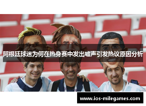 阿根廷球迷为何在热身赛中发出嘘声引发热议原因分析
